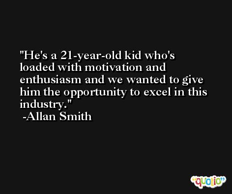 He's a 21-year-old kid who's loaded with motivation and enthusiasm and we wanted to give him the opportunity to excel in this industry. -Allan Smith