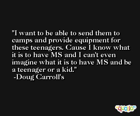 I want to be able to send them to camps and provide equipment for these teenagers. Cause I know what it is to have MS and I can't even imagine what it is to have MS and be a teenager or a kid. -Doug Carroll's