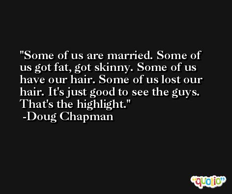 Some of us are married. Some of us got fat, got skinny. Some of us have our hair. Some of us lost our hair. It's just good to see the guys. That's the highlight. -Doug Chapman