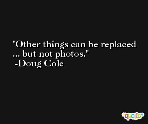 Other things can be replaced ... but not photos. -Doug Cole
