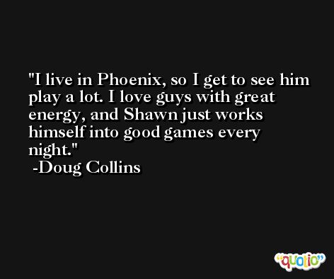 I live in Phoenix, so I get to see him play a lot. I love guys with great energy, and Shawn just works himself into good games every night. -Doug Collins