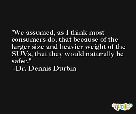 We assumed, as I think most consumers do, that because of the larger size and heavier weight of the SUVs, that they would naturally be safer. -Dr. Dennis Durbin