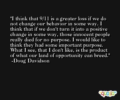I think that 9/11 is a greater loss if we do not change our behavior in some way. I think that if we don't turn it into a positive change in some way, those innocent people really died for no purpose. I would like to think they had some important purpose. What I see, that I don't like, is the product of what our land of opportunity can breed. -Doug Davidson