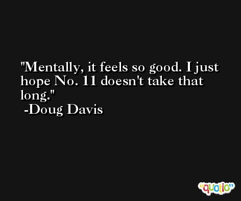 Mentally, it feels so good. I just hope No. 11 doesn't take that long. -Doug Davis