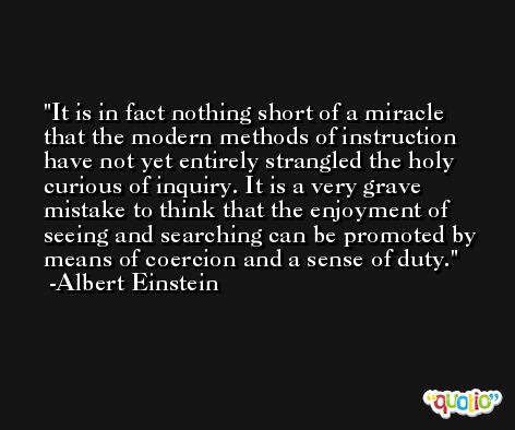 It is in fact nothing short of a miracle that the modern methods of instruction have not yet entirely strangled the holy curious of inquiry. It is a very grave mistake to think that the enjoyment of seeing and searching can be promoted by means of coercion and a sense of duty. -Albert Einstein