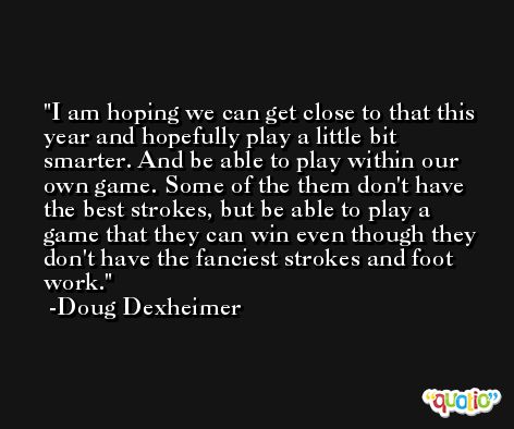 I am hoping we can get close to that this year and hopefully play a little bit smarter. And be able to play within our own game. Some of the them don't have the best strokes, but be able to play a game that they can win even though they don't have the fanciest strokes and foot work. -Doug Dexheimer