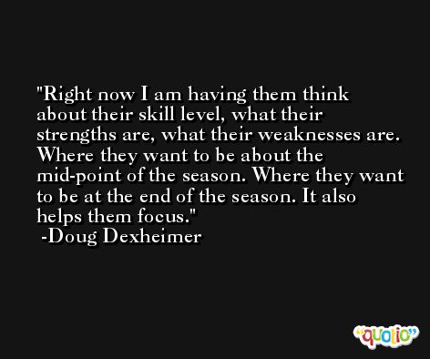 Right now I am having them think about their skill level, what their strengths are, what their weaknesses are. Where they want to be about the mid-point of the season. Where they want to be at the end of the season. It also helps them focus. -Doug Dexheimer