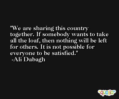 We are sharing this country together. If somebody wants to take all the loaf, then nothing will be left for others. It is not possible for everyone to be satisfied. -Ali Dabagh