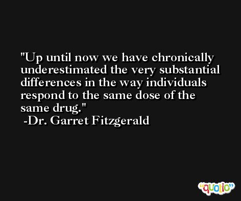 Up until now we have chronically underestimated the very substantial differences in the way individuals respond to the same dose of the same drug. -Dr. Garret Fitzgerald