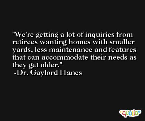 We're getting a lot of inquiries from retirees wanting homes with smaller yards, less maintenance and features that can accommodate their needs as they get older. -Dr. Gaylord Hanes