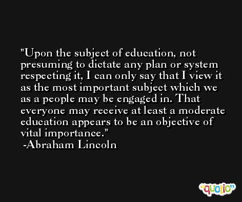 Upon the subject of education, not presuming to dictate any plan or system respecting it, I can only say that I view it as the most important subject which we as a people may be engaged in. That everyone may receive at least a moderate education appears to be an objective of vital importance. -Abraham Lincoln