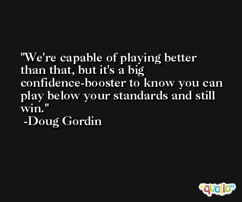 We're capable of playing better than that, but it's a big confidence-booster to know you can play below your standards and still win. -Doug Gordin