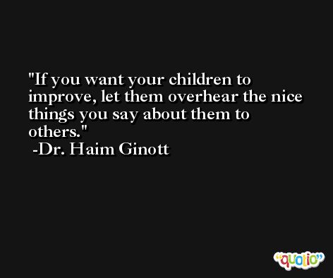 If you want your children to improve, let them overhear the nice things you say about them to others. -Dr. Haim Ginott
