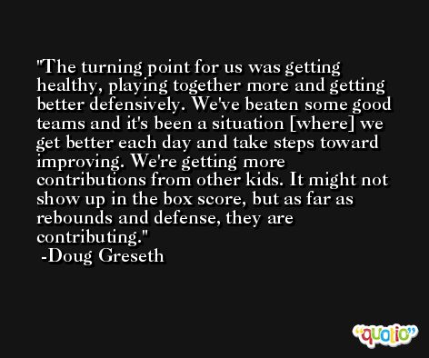 The turning point for us was getting healthy, playing together more and getting better defensively. We've beaten some good teams and it's been a situation [where] we get better each day and take steps toward improving. We're getting more contributions from other kids. It might not show up in the box score, but as far as rebounds and defense, they are contributing. -Doug Greseth