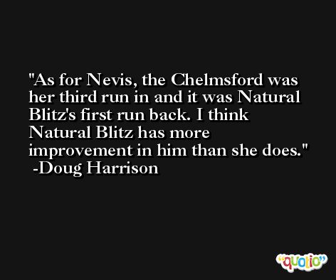 As for Nevis, the Chelmsford was her third run in and it was Natural Blitz's first run back. I think Natural Blitz has more improvement in him than she does. -Doug Harrison
