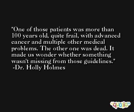 One of those patients was more than 100 years old, quite frail, with advanced cancer and multiple other medical problems. The other one was dead. It made us wonder whether something wasn't missing from those guidelines. -Dr. Holly Holmes