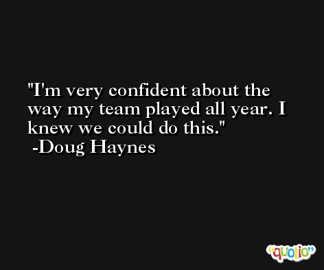 I'm very confident about the way my team played all year. I knew we could do this. -Doug Haynes