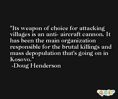 Its weapon of choice for attacking villages is an anti- aircraft cannon. It has been the main organization responsible for the brutal killings and mass depopulation that's going on in Kosovo. -Doug Henderson