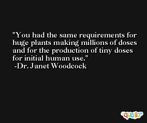 You had the same requirements for huge plants making millions of doses and for the production of tiny doses for initial human use. -Dr. Janet Woodcock