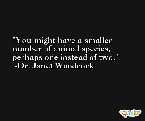 You might have a smaller number of animal species, perhaps one instead of two. -Dr. Janet Woodcock