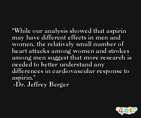 While our analysis showed that aspirin may have different effects in men and women, the relatively small number of heart attacks among women and strokes among men suggest that more research is needed to better understand any differences in cardiovascular response to aspirin. -Dr. Jeffrey Berger
