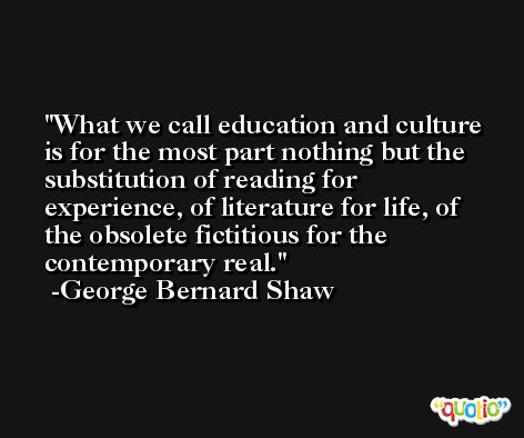 What we call education and culture is for the most part nothing but the substitution of reading for experience, of literature for life, of the obsolete fictitious for the contemporary real. -George Bernard Shaw