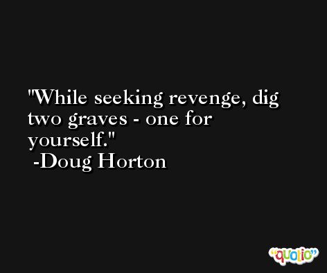 While seeking revenge, dig two graves - one for yourself. -Doug Horton
