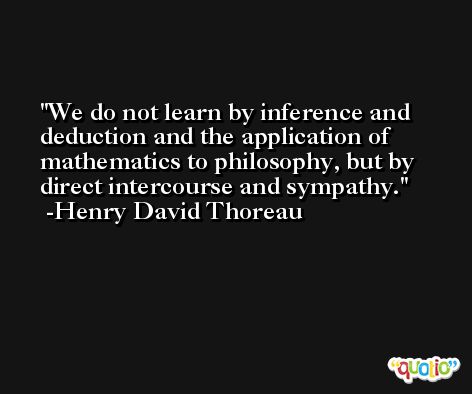 We do not learn by inference and deduction and the application of mathematics to philosophy, but by direct intercourse and sympathy. -Henry David Thoreau