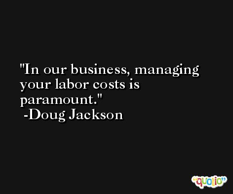 In our business, managing your labor costs is paramount. -Doug Jackson