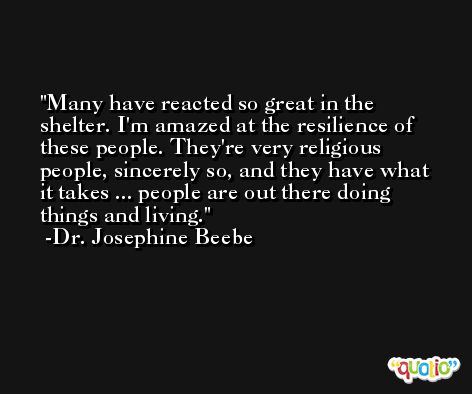 Many have reacted so great in the shelter. I'm amazed at the resilience of these people. They're very religious people, sincerely so, and they have what it takes ... people are out there doing things and living. -Dr. Josephine Beebe