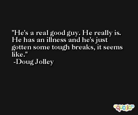 He's a real good guy. He really is. He has an illness and he's just gotten some tough breaks, it seems like. -Doug Jolley