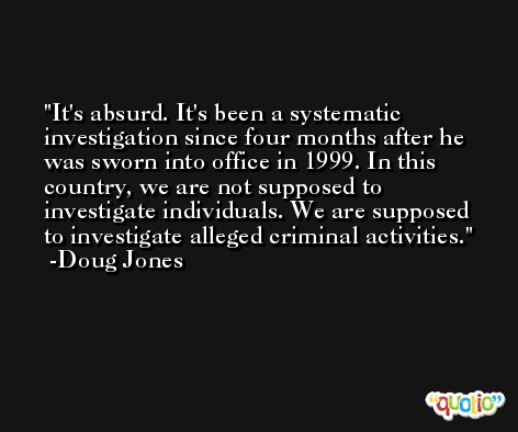 It's absurd. It's been a systematic investigation since four months after he was sworn into office in 1999. In this country, we are not supposed to investigate individuals. We are supposed to investigate alleged criminal activities. -Doug Jones