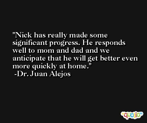 Nick has really made some significant progress. He responds well to mom and dad and we anticipate that he will get better even more quickly at home. -Dr. Juan Alejos