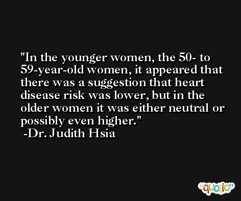 In the younger women, the 50- to 59-year-old women, it appeared that there was a suggestion that heart disease risk was lower, but in the older women it was either neutral or possibly even higher. -Dr. Judith Hsia