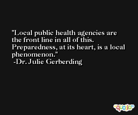 Local public health agencies are the front line in all of this. Preparedness, at its heart, is a local phenomenon. -Dr. Julie Gerberding