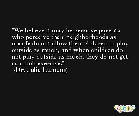 We believe it may be because parents who perceive their neighborhoods as unsafe do not allow their children to play outside as much, and when children do not play outside as much, they do not get as much exercise. -Dr. Julie Lumeng