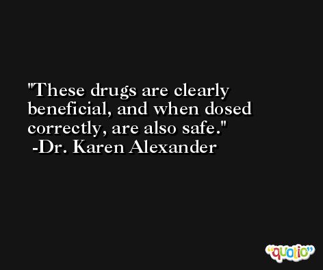 These drugs are clearly beneficial, and when dosed correctly, are also safe. -Dr. Karen Alexander