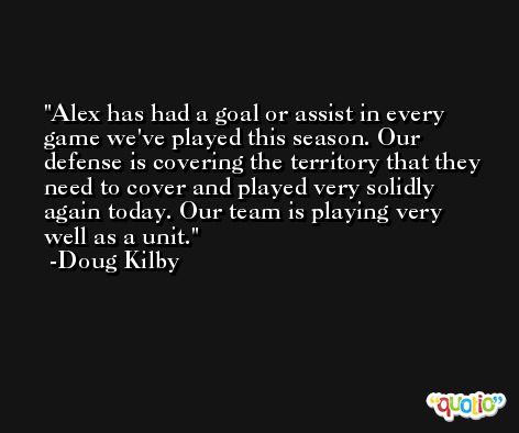 Alex has had a goal or assist in every game we've played this season. Our defense is covering the territory that they need to cover and played very solidly again today. Our team is playing very well as a unit. -Doug Kilby