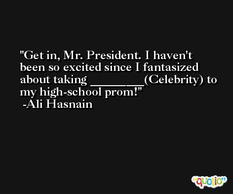Get in, Mr. President. I haven't been so excited since I fantasized about taking _________(Celebrity) to my high-school prom! -Ali Hasnain