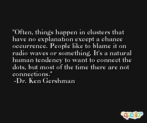 Often, things happen in clusters that have no explanation except a chance occurrence. People like to blame it on radio waves or something. It's a natural human tendency to want to connect the dots, but most of the time there are not connections. -Dr. Ken Gershman