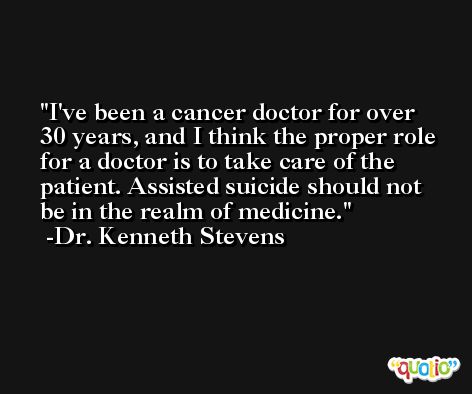 I've been a cancer doctor for over 30 years, and I think the proper role for a doctor is to take care of the patient. Assisted suicide should not be in the realm of medicine. -Dr. Kenneth Stevens