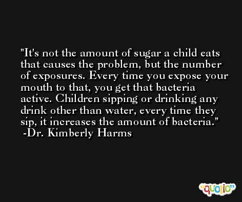 It's not the amount of sugar a child eats that causes the problem, but the number of exposures. Every time you expose your mouth to that, you get that bacteria active. Children sipping or drinking any drink other than water, every time they sip, it increases the amount of bacteria. -Dr. Kimberly Harms