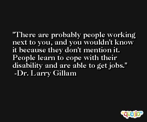 There are probably people working next to you, and you wouldn't know it because they don't mention it. People learn to cope with their disability and are able to get jobs. -Dr. Larry Gillam
