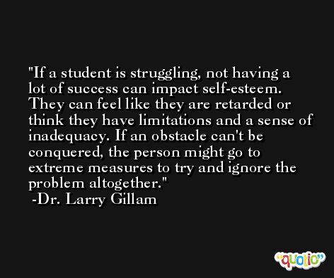 If a student is struggling, not having a lot of success can impact self-esteem. They can feel like they are retarded or think they have limitations and a sense of inadequacy. If an obstacle can't be conquered, the person might go to extreme measures to try and ignore the problem altogether. -Dr. Larry Gillam