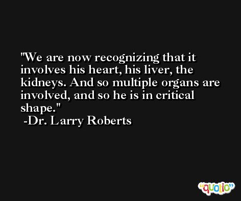 We are now recognizing that it involves his heart, his liver, the kidneys. And so multiple organs are involved, and so he is in critical shape. -Dr. Larry Roberts