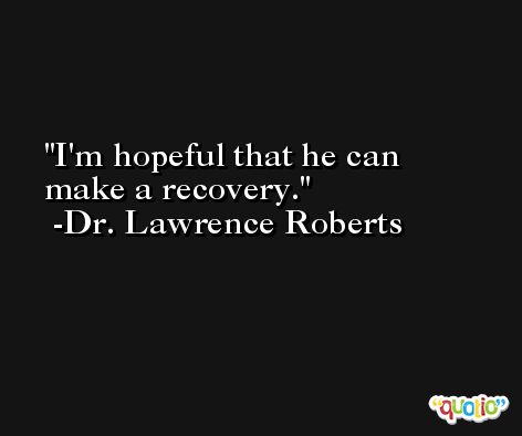 I'm hopeful that he can make a recovery. -Dr. Lawrence Roberts