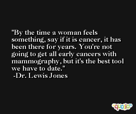 By the time a woman feels something, say if it is cancer, it has been there for years. You're not going to get all early cancers with mammography, but it's the best tool we have to date. -Dr. Lewis Jones