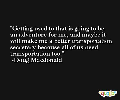 Getting used to that is going to be an adventure for me, and maybe it will make me a better transportation secretary because all of us need transportation too. -Doug Macdonald