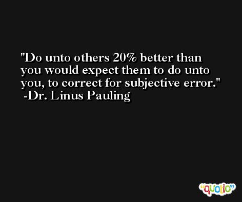 Do unto others 20% better than you would expect them to do unto you, to correct for subjective error. -Dr. Linus Pauling