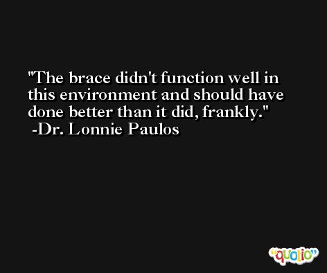 The brace didn't function well in this environment and should have done better than it did, frankly. -Dr. Lonnie Paulos